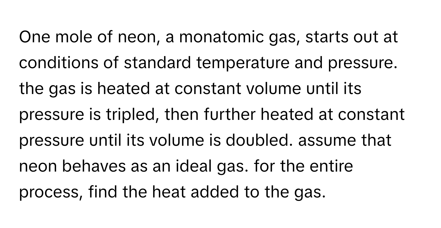 One mole of neon, a monatomic gas, starts out at conditions of standard temperature and pressure. the gas is heated at constant volume until its pressure is tripled, then further heated at constant pressure until its volume is doubled. assume that neon behaves as an ideal gas. for the entire process, find the heat added to the gas.