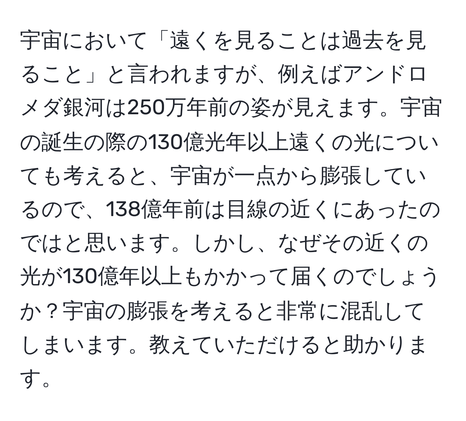 宇宙において「遠くを見ることは過去を見ること」と言われますが、例えばアンドロメダ銀河は250万年前の姿が見えます。宇宙の誕生の際の130億光年以上遠くの光についても考えると、宇宙が一点から膨張しているので、138億年前は目線の近くにあったのではと思います。しかし、なぜその近くの光が130億年以上もかかって届くのでしょうか？宇宙の膨張を考えると非常に混乱してしまいます。教えていただけると助かります。