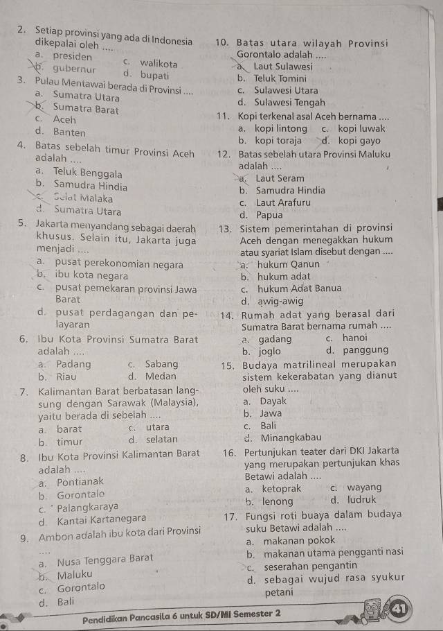 Setiap provìnsi yang ada di Indonesia 10. Batas utara wilayah Provinsi
dikepalai oleh . Gorontalo adalah ....
a presiden c. walikota a Laut Sulawesi
p. gubernur d. bupati b. Teluk Tomini
3. Pulau Mentawai berada di Provinsi .... c. Sulawesi Utara
a. Sumatra Utara d. Sulawesi Tengah
b. Sumatra Barat
c. Aceh 11. Kopi terkenal asal Aceh bernama ....
d. Banten a. kopi lintong c. kopi luwak
b. kopi toraja d. kopi gayo
4. Batas sebelah timur Provinsi Aceh 12. Batas sebelah utara Provinsi Maluku
adalah ....
adalah ....
a. Teluk Benggala a Laut Seram
b. Samudra Hindia
b. Samudra Hindia
Selat Malaka c. Laut Arafuru
d.  Sumatra Utara d. Papua
5. Jakarta menyandang sebagai daerah 13. Sistem pemerintahan di provinsi
khusus. Selain itu, Jakarta juga Aceh dengan menegakkan hukum
menjadi .... atau syariat Islam disebut dengan ....
a. pusat perekonomian negara a. hukum Qanun
b. ibu kota negara b. hukum adat
c. pusat pemekaran provinsi Jawa c. hukum Adat Banua
Barat d. awig-awig
d. pusat perdagangan dan pe- 14. Rumah adat yang berasal dari
layaran Sumatra Barat bernama rumah ....
6. Ibu Kota Provinsi Sumatra Barat a. gadang c. hanoi
adalah .... b. joglo d. panggung
a Padang c. Sabang 15. Budaya matrilineal merupakan
b. Riau d. Medan sistem kekerabatan yang dianut
7. Kalimantan Barat berbatasan lang- oleh suku ....
sung dengan Sarawak (Malaysia), a. Dayak
yaitu berada di sebelah .... b. Jawa
a barat c. utara c. Bali
b. timur d. selatan d. Minangkabau
8. Ibu Kota Provinsi Kalimantan Barat 16. Pertunjukan teater dari DKI Jakarta
adalah .... yang merupakan pertunjukan khas
a. Pontianak Betawi adalah ....
b. Gorontalo a. ketoprak c. wayang
c. * Palangkaraya b. lenong d. ludruk
d Kantai Kartanegara 17. Fungsi roti buaya dalam budaya
9. Ambon adalah ibu kota dari Provinsi suku Betawi adalah ....
a. makanan pokok
a. Nusa Tenggara Barat b. makanan utama pengganti nasi
b. Maluku c. seserahan pengantin
c. Gorontalo d. sebagai wujud rasa syukur
d. Bali petani
Pendidikan Pancasila 6 untuk SD/MI Semester 2