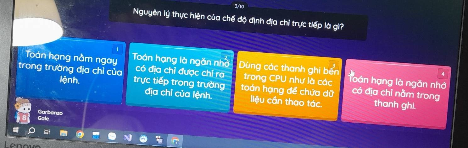 3/10 
Nguyên lý thực hiện của chế độ định địa chỉ trực tiếp là gì? 
1 
Toán hạng nằm ngay Toán hạng là ngăn nhớ Dùng các thanh ghi bến 
4 
trong trường địa chỉ của có địa chỉ được chỉ ra trong CPU như là các hoán hạng là ngăn nhớ 
trực tiếp trong trường 
lệnh. toán hạng để chứa dữ có địa chỉ nằm trong 
địa chỉ của lệnh. liệu cần thao tác. 
thanh ghi. 
Garbanzo 
Gale