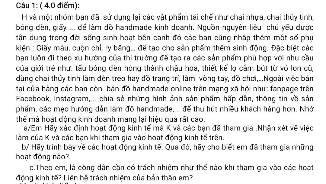 và một nhóm bạn đã sử dụng lại các vật phẩm tái chế như chai nhựa, chai thủy tinh,
bóng đèn, giấy ... để làm đồ handmade kinh doanh. Nguồn nguyên liệu chủ yếu được
tận dụng trong đời sống sinh hoạt bên cạnh đó các bạn cũng nhập thêm một số phụ
kiện : Giấy màu, cuộn chỉ, ry băng... để tạo cho sản phẩm thêm sinh động. Đặc biệt các
bạn luôn đi theo xu hướng của thị trường để tạo ra các sản phẩm phù hợp với nhu cầu
của giới trẻ như: tấu bóng đèn hỏng thành chậu hoa, thiết kế lọ cắm bút từ vỏ lon cũ,
dùng chai thủy tinh làm đèn treo hay đồ trang trí, làm vòng tay, đồ chơi,...Ngoài việc bán
tại cửa hàng các bạn còn bán đồ handmade online trên mạng xã hội như: fanpage trên
Facebook, Instagram,... chia sẻ những hình ảnh sản phẩm hấp dẫn, thông tin về sản
phẩm, các mẹo hướng dẫn làm đồ handmade,... để thu hút nhiều khách hàng hơn. Nhờ
thế mà hoạt động kinh doanh mang lại hiệu quả rất cao.
a/Em Hãy xác định hoạt động kinh tế mà K và các bạn đã tham gia .Nhận xét về việc
làm của K và các bạn khi tham gia vào hoạt động kinh tế trên.
b/ Hãy trình bày về các hoạt động kinh tế. Qua đó, hãy cho biết em đã tham gia những
hoạt động nào?
c.Theo em, là công dân cần có trách nhiệm như thế nào khi tham gia vào các hoạt
động kinh tế? Liên hệ trách nhiệm của bản thân em?