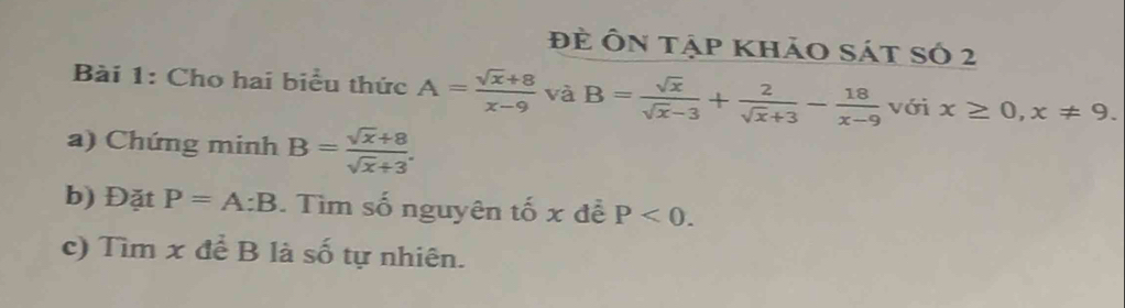 đẻ Ôn tập khảo sát số 2 
Bài 1: Cho hai biểu thức A= (sqrt(x)+8)/x-9  và B= sqrt(x)/sqrt(x)-3 + 2/sqrt(x)+3 - 18/x-9  với x≥ 0, x!= 9. 
a) Chứng minh B= (sqrt(x)+8)/sqrt(x)+3 . 
b) Đặt P=A:B. Tìm số nguyên tố x đễ P<0</tex>. 
c) Tìm x để B là số tự nhiên.