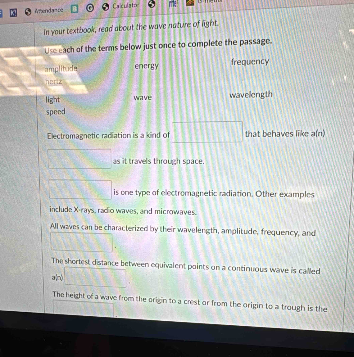 Attendance Calculator 
In your textbook, read about the wave nature of light. 
Use each of the terms below just once to complete the passage. 
amplitude energy frequency 
hertz 
light wave wavelength 
speed 
Electromagnetic radiation is a kind of □ □ □ □ that behaves like a(n)
□  1/2  as it travels through space. 
□ is one type of electromagnetic radiation. Other examples 
include X -rays, radio waves, and microwaves. 
All waves can be characterized by their wavelength, amplitude, frequency, and
□. 
The shortest distance between equivalent points on a continuous wave is called 
(_ ,_ )
a(n) □ . 
The height of a wave from the origin to a crest or from the origin to a trough is the