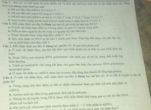 Khi nói về mỗi quan hệ giữa phiên mã và địch mã, một học sinh đưa ra các nhận định sau. Nhậo
dình nào đúng, nhận dịnh nào sai?
a. Mã mô đầu trên mRNA là 5° AUC 3°
b. Mã mở đầu trên mạch bổ sung là 5^7 ATO 3^7.
c. Mã kết thức trên mRNA có thể là 5°U C 3' hoặc 5°1 ]GA 3^ hoặc 3:U AA 5°.
d. Anticondon mang amino acid formyl methionine ở nhân thực là 3^+1 |AC 5^1
Câu 2. Mỗi nhận định sau đây là đũng hay sai về quá trình tái bản của DNA?
a. sigma sinh vật nhân thực diễn ra ở trong nhân, tại pha G1 của kỳ trung gian.
b. Diễn ra theo nguyên tắc bồ sung và nguyên tắc bản bào toàn.
e. Đoạn okazaki được tổng hợp theo chiều 5°Rightarrow 3. .
dđ. Khí một phần từ DNA tự tái bán 2 mạch mới được tổng hợp đều được kẻo dài liên tục
với sự phát triển của chạc chữ Y
Câu 3. Mỗi nhận định sau đây là đúng hay sai khi nói về quá trình phiên mã?
a. Ở sinh vật nhân thực, sau khi kết thúc quá trình phiên mã sẽ diễn ra quá trình dịch mã
luða.
b. Đoạn DNA mà enzyme RNA polymerase vừa trượt qua sẽ trò lại trạng thái xoắn kép
bình thường
e. Trinh tự nucleotide của vùng kết thúc của gene báo hiệu cho enzyme RNA polymerase
thoát khỏi gene.
d. Ở sinh vật nhân sơ, mRNA được tạo ra trược tiếp dùng làm khuôn đế tổng hợp protein.
Câu 4. Ở sinh vật nhân thực, mỗi nhận định sau đây là đúng hay sai khi nói về cơ chế đi truyền ở cấp độ
phân từ?
a. Trong cùng một thời điểm có thể có nhiều ribosome tham gia dịch mã trên một phân từ
mRNA.
b. Amino acid mở đầu trong quá trinh dịch mã là metionin.
c. Thông tin di truyền trong DNA được biểu hiện thành tính trạng qua cơ chế tái bản DNA,
phiên mã và dịch mã.
d. Khi dịch mã, ribosome dịch chuyển theo chiều 3^rto 5^r trên phân từ mRNA.
qué trịnh nhiên mã ở sinh vật nhân thực?