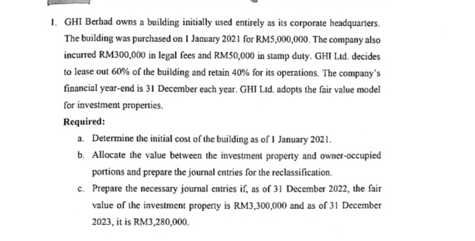 GHI Berhad owns a building initially used entirely as its corporate headquarters. 
The building was purchased on 1 January 2021 for RM5,000,000. The company also 
incurred RM300,000 in legal fees and RM50,000 in stamp duty. GHI Ltd. decides 
to lease out 60% of the building and retain 40% for its operations. The company’s 
financial year -end is 31 December each year. GHI Ltd. adopts the fair value model 
for investment properties. 
Required: 
a. Determine the initial cost of the building as of 1 January 2021. 
b. Allocate the value between the investment property and owner-occupied 
portions and prepare the journal entries for the reclassification. 
c. Prepare the necessary journal entries if, as of 31 December 2022, the fair 
value of the investment property is RM3,300,000 and as of 31 December 
2023, it is RM3,280,000.