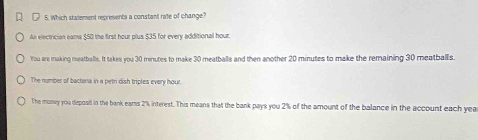 Which statement represents a constant rate of change?
An electrician eams $50 the first hour plus $35 for every additional hour.
You are making meatballs. It takes you 30 minutes to make 30 meatballs and then another 20 minutes to make the remaining 30 meatballs.
The number of bacteria in a petri dish triples every hour.
The money you deposit in the bank ears 2% interest. This means that the bank pays you 2% of the amount of the balance in the account each yea