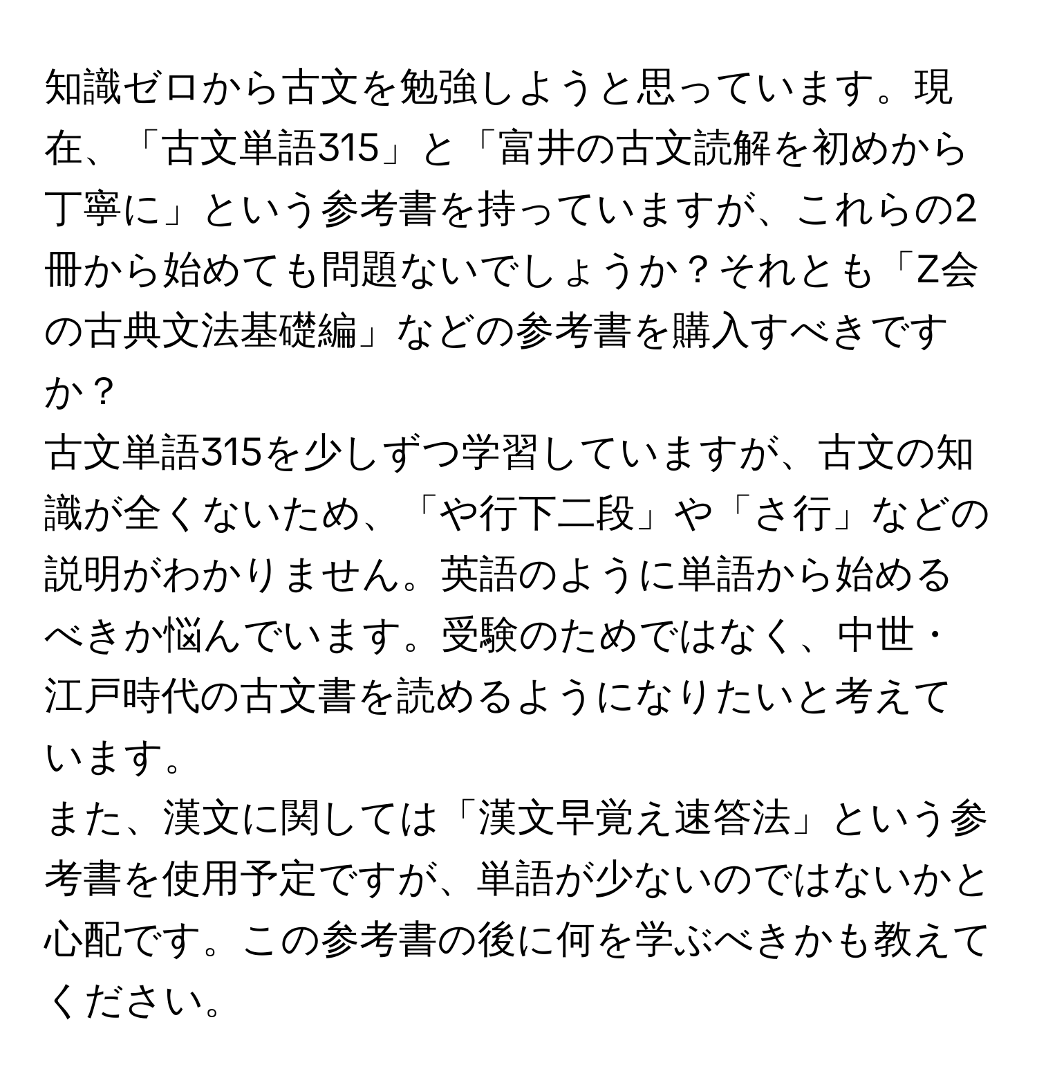 知識ゼロから古文を勉強しようと思っています。現在、「古文単語315」と「富井の古文読解を初めから丁寧に」という参考書を持っていますが、これらの2冊から始めても問題ないでしょうか？それとも「Z会の古典文法基礎編」などの参考書を購入すべきですか？  
古文単語315を少しずつ学習していますが、古文の知識が全くないため、「や行下二段」や「さ行」などの説明がわかりません。英語のように単語から始めるべきか悩んでいます。受験のためではなく、中世・江戸時代の古文書を読めるようになりたいと考えています。  
また、漢文に関しては「漢文早覚え速答法」という参考書を使用予定ですが、単語が少ないのではないかと心配です。この参考書の後に何を学ぶべきかも教えてください。