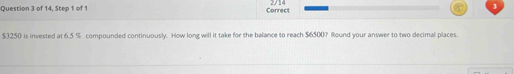 2/14 
Question 3 of 14, Step 1 of 1 Correct 
3
$3250 is invested at 6.5 % compounded continuously. How long will it take for the balance to reach $6500? Round your answer to two decimal places.