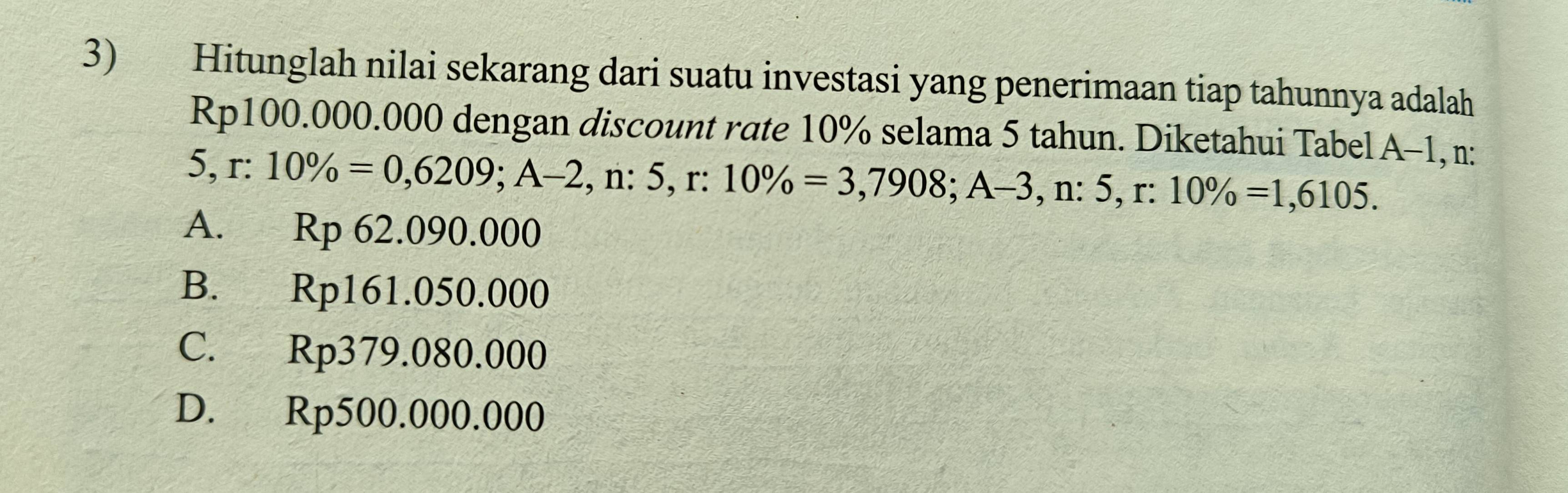 Hitunglah nilai sekarang dari suatu investasi yang penerimaan tiap tahunnya adalah
Rp100.000.000 dengan discount rate 10% selama 5 tahun. Diketahui Tabel A-1 , n:
5 r:10% =0,6209; A-2 , n: 5, r:10% =3,7908; A-3 , n :5, r:10% =1,6105.
A. Rp 62.090.000
B. Rp161.050.000
C. Rp379.080.000
D. Rp500.000.000