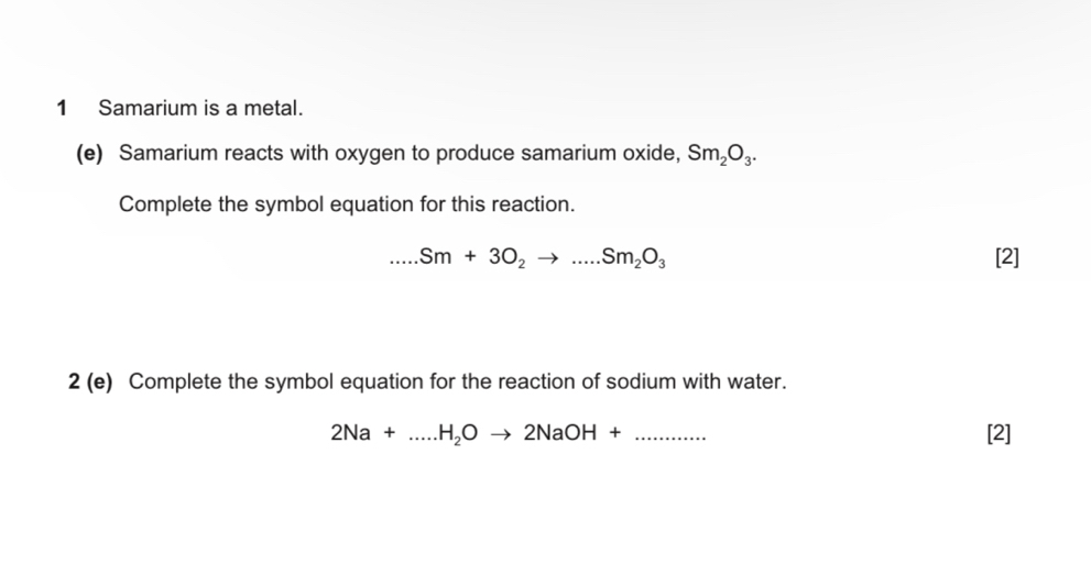 Samarium is a metal. 
(e) Samarium reacts with oxygen to produce samarium oxide, Sm_2O_3. 
Complete the symbol equation for this reaction. 
_ Sm+3O_2to ...Sm_2O_3 [2] 
2 (e) Complete the symbol equation for the reaction of sodium with water.
2Na+.....H_2Oto 2NaOH+ _  [2]