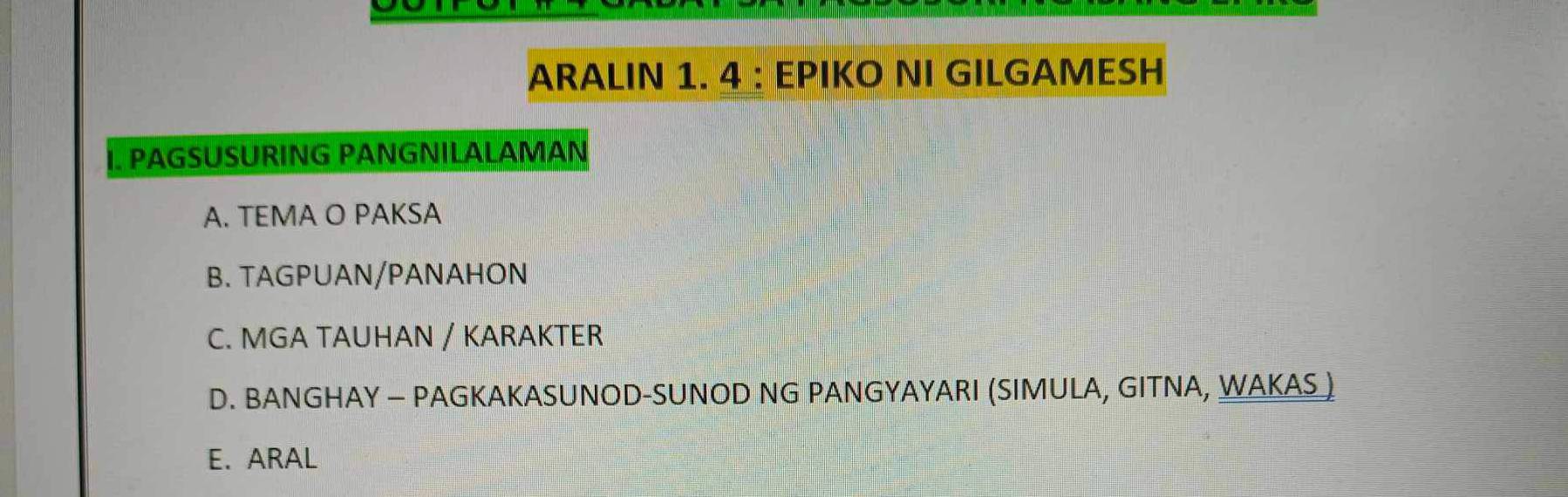 ARALIN 1. 4 : EPIKO NI GILGAMESH
W PAGSUSURING PANGNILALAMAN
A. TEMA O PAKSA
B. TAGPUAN/PANAHON
C. MGA TAUHAN / KARAKTER
D. BANGHAY — PAGKAKASUNOD-SUNOD NG PANGYAYARI (SIMULA, GITNA, WAKAS)
E. ARAL