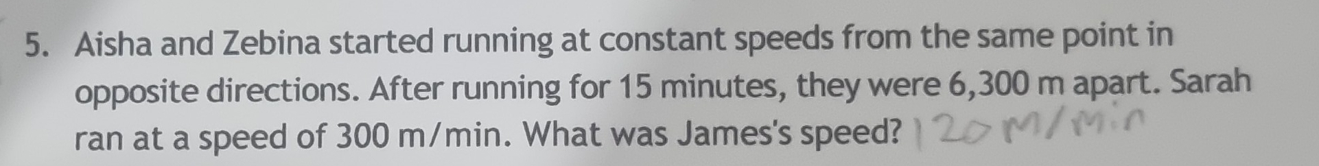 Aisha and Zebina started running at constant speeds from the same point in 
opposite directions. After running for 15 minutes, they were 6,300 m apart. Sarah 
ran at a speed of 300 m/min. What was James's speed?