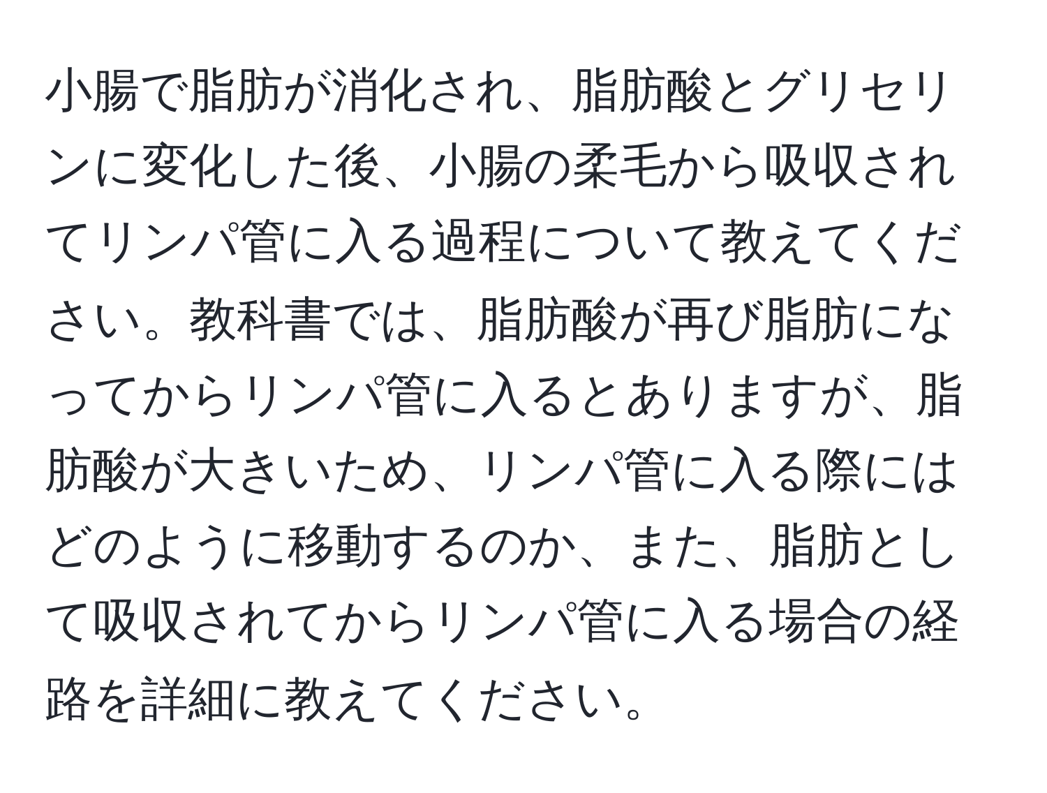 小腸で脂肪が消化され、脂肪酸とグリセリンに変化した後、小腸の柔毛から吸収されてリンパ管に入る過程について教えてください。教科書では、脂肪酸が再び脂肪になってからリンパ管に入るとありますが、脂肪酸が大きいため、リンパ管に入る際にはどのように移動するのか、また、脂肪として吸収されてからリンパ管に入る場合の経路を詳細に教えてください。