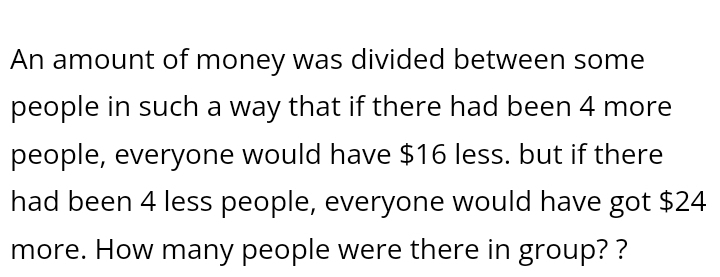 An amount of money was divided between some 
people in such a way that if there had been 4 more 
people, everyone would have $16 less. but if there 
had been 4 less people, everyone would have got $24
more. How many people were there in group? ?