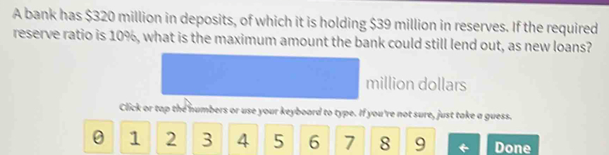 A bank has $320 million in deposits, of which it is holding $39 million in reserves. If the required 
reserve ratio is 10%, what is the maximum amount the bank could still lend out, as new loans?
million dollars 
Click or tap the numbers or use your keyboard to type. If you're not sure, just take a guess.
0 1 2 3 4 5 6 7 8 9 Done