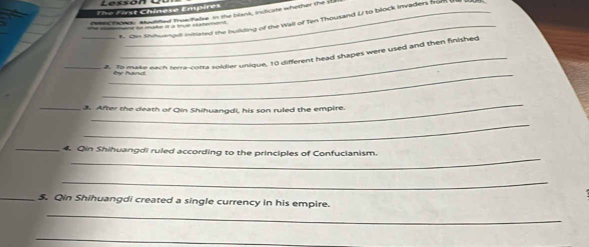Lesson e 
The First Chinese Empires 
Aee tond: Aodined True/False in the blank, indicate whether the sta 
# Qin Shihwangdi initiated the building of the Wall of Ten Thousand Li to block invaders from t 
the satement to make it a true statement 
_ 
_2. To make each terra-cotta soldier unique, 10 different head shapes were used and then finished 
_by hand. 
_ 
_3. After the death of Qin Shihuangdi, his son ruled the empire. 
_ 
_ 
_4. Qin Shihuangdi ruled according to the principles of Confucianism. 
_ 
_5. Qin Shihuangdi created a single currency in his empire. 
_ 
_
