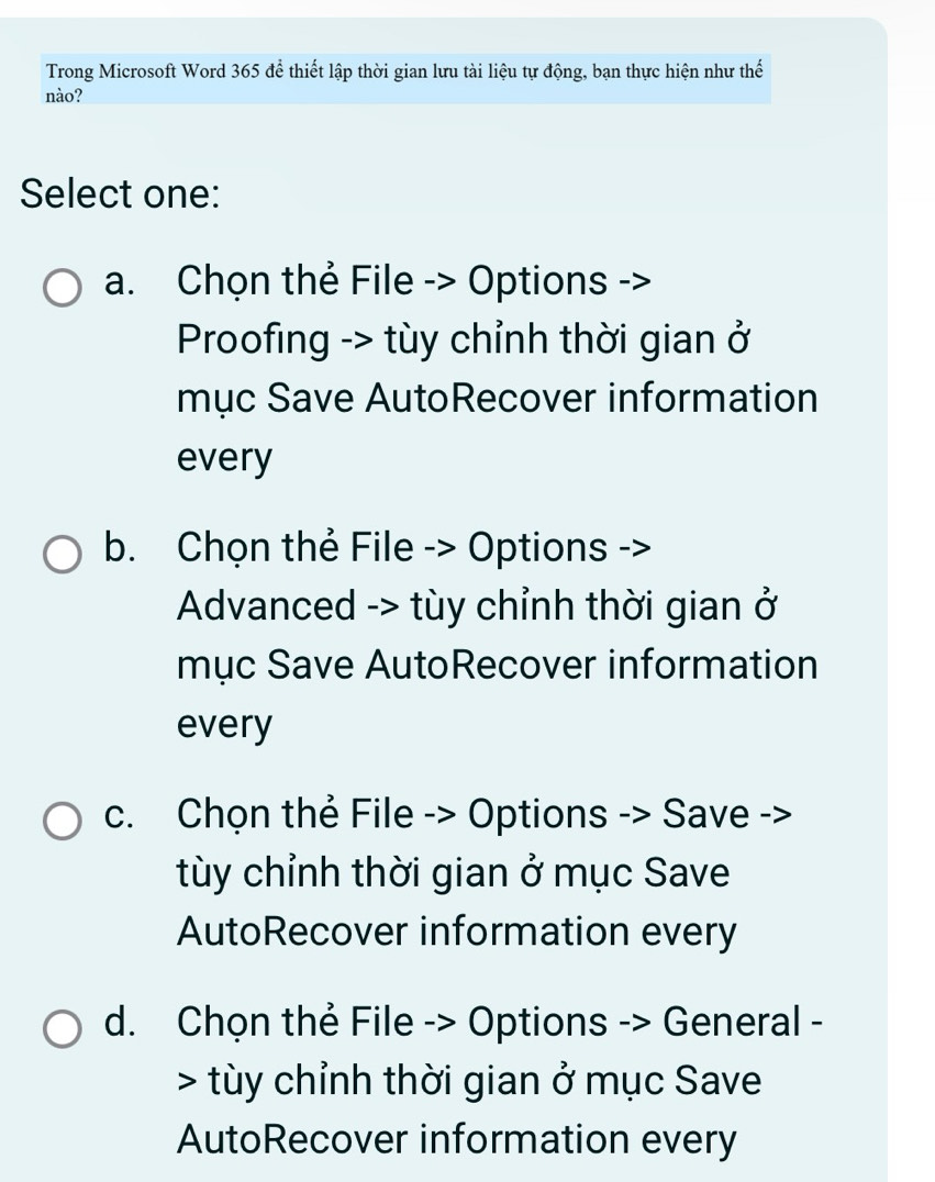 Trong Microsoft Word 365 để thiết lập thời gian lưu tài liệu tự động, bạn thực hiện như thế
nào?
Select one:
a. Chọn thẻ File -> Options ->
Proofing -> tùy chỉnh thời gian ở
mục Save AutoRecover information
every
b. Chọn thẻ File -> Options ->
Advanced -> tùy chỉnh thời gian ở
mục Save AutoRecover information
every
c. Chọn thẻ File -> Options -> Save ->
tùy chỉnh thời gian ở mục Save
AutoRecover information every
d. Chọn thẻ File -> Options -> General -
> tùy chỉnh thời gian ở mục Save
AutoRecover information every