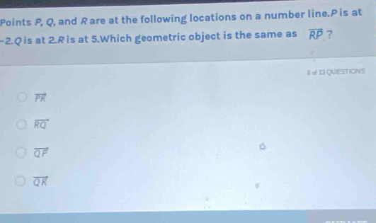 Points P, Q, and R are at the following locations on a number line. P is at
-2. Q is at 2.R is at 5.Which geometric object is the same as overline RP ?
§ o 11 QUESTIONS
vector PR
vector RQ
vector QF
vector QR