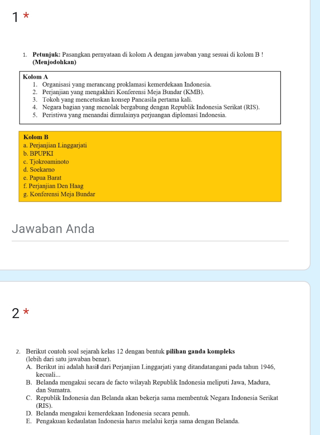 1 *
1. Petunjuk: Pasangkan pernyataan di kolom A dengan jawaban yang sesuai di kolom B !
(Menjodohkan)
Kolom A
1. Organisasi yang merancang proklamasi kemerdekaan Indonesia.
2. Perjanjian yang mengakhiri Konferensi Meja Bundar (KMB).
3. Tokoh yang mencetuskan konsep Pancasila pertama kali.
4. Negara bagian yang menolak bergabung dengan Republik Indonesia Serikat (RIS).
5. Peristiwa yang menandai dimulainya perjuangan diplomasi Indonesia.
Kolom B
a. Perjanjian Linggarjati
b. BPUPKI
c. Tjokroaminoto
d. Soekarno
e. Papua Barat
f. Perjanjian Den Haag
g. Konferensi Meja Bundar
Jawaban Anda
2 *
2. Berikut contoh soal sejarah kelas 12 dengan bentuk pilihan ganda kompleks
(lebih dari satu jawaban benar).
A. Berikut ini adalah hasiI dari Perjanjian Linggarjati yang ditandatangani pada tahun 1946,
kecuali...
B. Belanda mengakui secara de facto wilayah Republik Indonesia meliputi Jawa, Madura,
dan Sumatra.
C. Republik Indonesia dan Belanda akan bekerja sama membentuk Negara Indonesia Serikat
(RIS).
D. Belanda mengakui kemerdekaan Indonesia secara penuh.
E. Pengakuan kedaulatan Indonesia harus melalui kerja sama dengan Belanda.