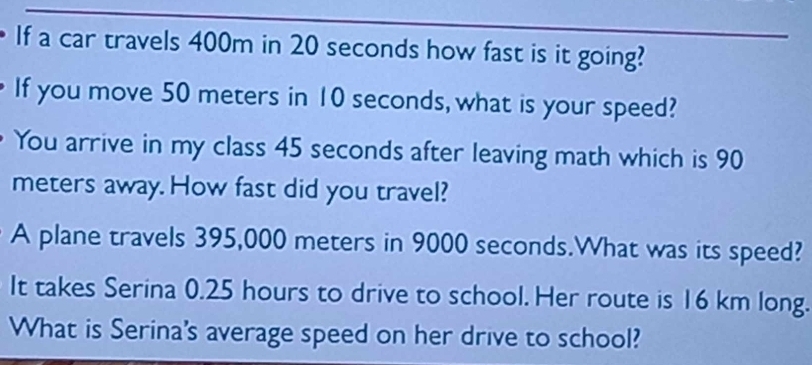 If a car travels 400m in 20 seconds how fast is it going? 
If you move 50 meters in 10 seconds, what is your speed? 
You arrive in my class 45 seconds after leaving math which is 90
meters away. How fast did you travel? 
A plane travels 395,000 meters in 9000 seconds.What was its speed? 
It takes Serina 0.25 hours to drive to school. Her route is 16 km long. 
What is Serina's average speed on her drive to school?