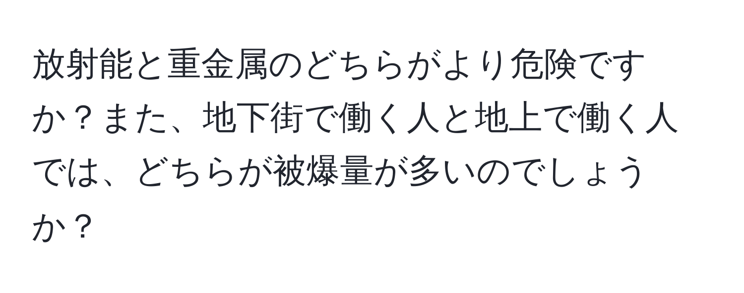 放射能と重金属のどちらがより危険ですか？また、地下街で働く人と地上で働く人では、どちらが被爆量が多いのでしょうか？