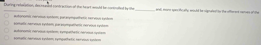 During relaxation, decreased contraction of the heart would be controlled by the _and, more specifically, would be signaled by the efferent nerves of the
autonomic nervous system; parasympathetic nervous system
somatic nervous system; parasympathetic nervous system
autonomic nervous system; sympathetic nervous system
somatic nervous system; sympathetic nervous system