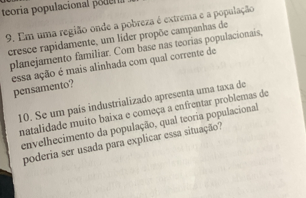 teoria populacional podera 
9. Em uma região onde a pobreza é extrema e a população 
cresce rapidamente, um líder propõe campanhas de 
planejamento familiar. Com base nas teorias populacionais, 
essa ação é mais alinhada com qual corrente de 
pensamento? 
10. Se um país industrializado apresenta uma taxa de 
natalidade muito baixa e começa a enfrentar problemas de 
envelhecimento da população, qual teoria populacional 
poderia ser usada para explicar essa situação?