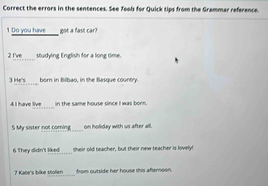 Correct the errors in the sentences. See Tools for Quick tips from the Grammar reference. 
1 Do you have ____ got a fast car? 
_ 
2 I've studying English for a long time. 
3 He's born in Bilbao, in the Basque country. 
4 I have live in the same house since I was born. 
5 My sister not coming ____ on holiday with us after all. 
6 They didn't liked____ their old teacher, but their new teacher is lovely! 
_ 
7 Kate's bike stolen a from outside her house this afternoon.