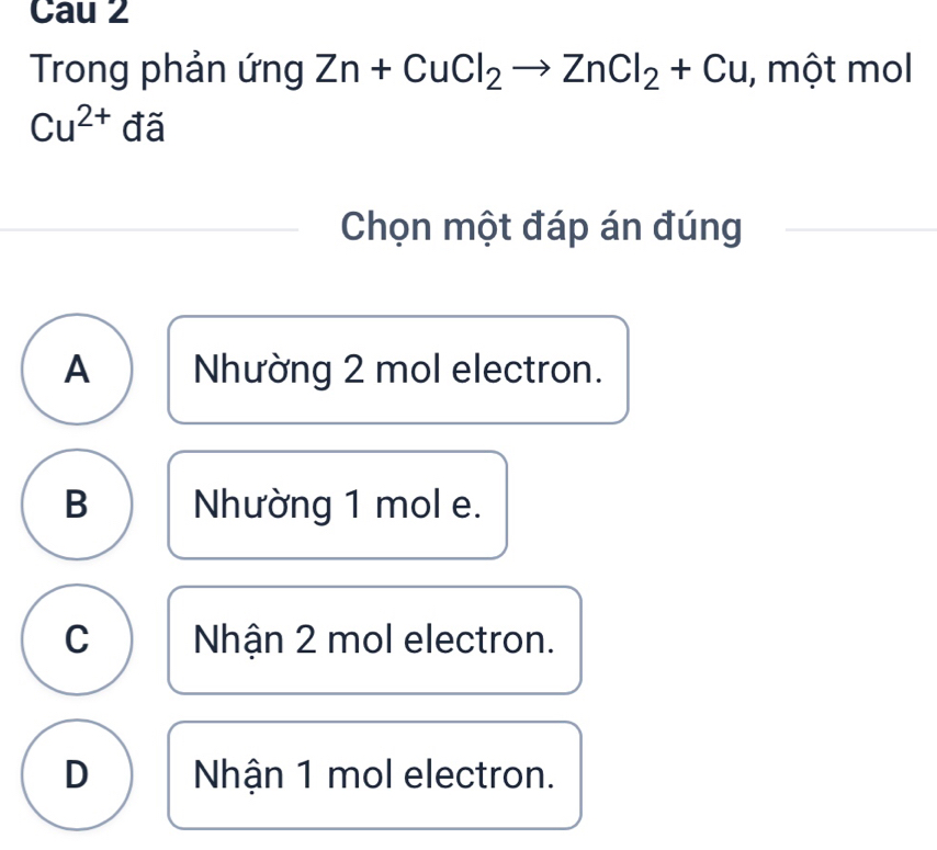 Cau 2
Trong phản ứng Zn+CuCl_2to ZnCl_2+Cu , một mol
Cu^(2+) đã
Chọn một đáp án đúng
A Nhường 2 mol electron.
B Nhường 1 mol e.
C Nhận 2 mol electron.
D Nhận 1 mol electron.