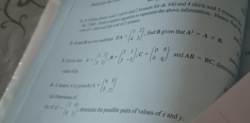 A clothes dealer sold 3 shirts and 2 trousers for sh. 840 and 4 shirts and 5 trousers fo 
1 680. Form a matrix equation to represent the above information. Hence find h 
cost of I shirt and the cost of I trouser. 
2. A and B are two matrices. If CA=beginpmatrix 1&2 4&3endpmatrix , , find B given that
A^2=A+B. 
14 16
199 
3. Given that A=beginpmatrix 1&3 5&3endpmatrix , B=beginpmatrix 3&1 5&-1endpmatrix , C=beginpmatrix p&0 0&qendpmatrix and AB=BC determin 
value of p. 
. A matrix A is given by^(· beginpmatrix) x&o 5&yendpmatrix 
(a) Determine A^2
(b)1 CA^2=beginpmatrix 1&0 0&1endpmatrix. determine the possible pairs of values of x and y.