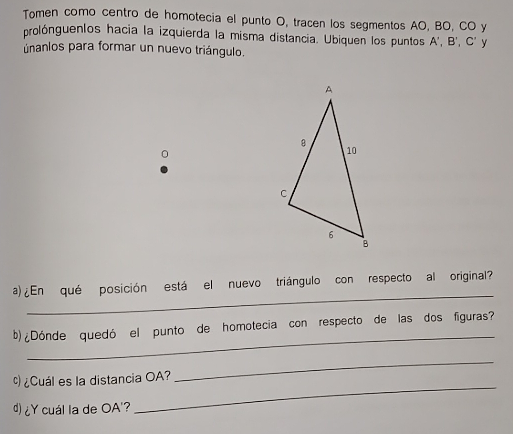 Tomen como centro de homotecia el punto O, tracen los segmentos AO, BO, CO y 
prolónguenlos hacia la izquierda la misma distancia. Ubiquen los puntos A', B', C' y 
únanlos para formar un nuevo triángulo. 
_ 
a)¿En qué posición está el nuevo triángulo con respecto al original? 
_ 
b) ¿Dónde quedó el punto de homotecia con respecto de las dos figuras? 
) ¿Cuál es la distancia OA? 
_ 
d) ¿Y cuál la de OA' ? 
_