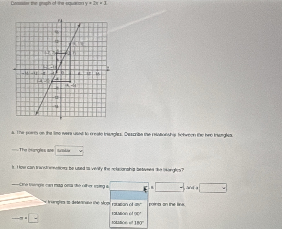 Consader the graph of the equation y=2x+3.
a. The points on the line were used to create triangles. Describe the relationship between the two triangles.
—=The trangles are similar
b. How can transformations be used to venfy the relationship between the triangles?
=—One triangle can map onto the other using a .a □ , and a □
r trangles to determine the slopt rotation of 45° points on the line.
frac  -m=□
rotation of 90°
rotation of 180°