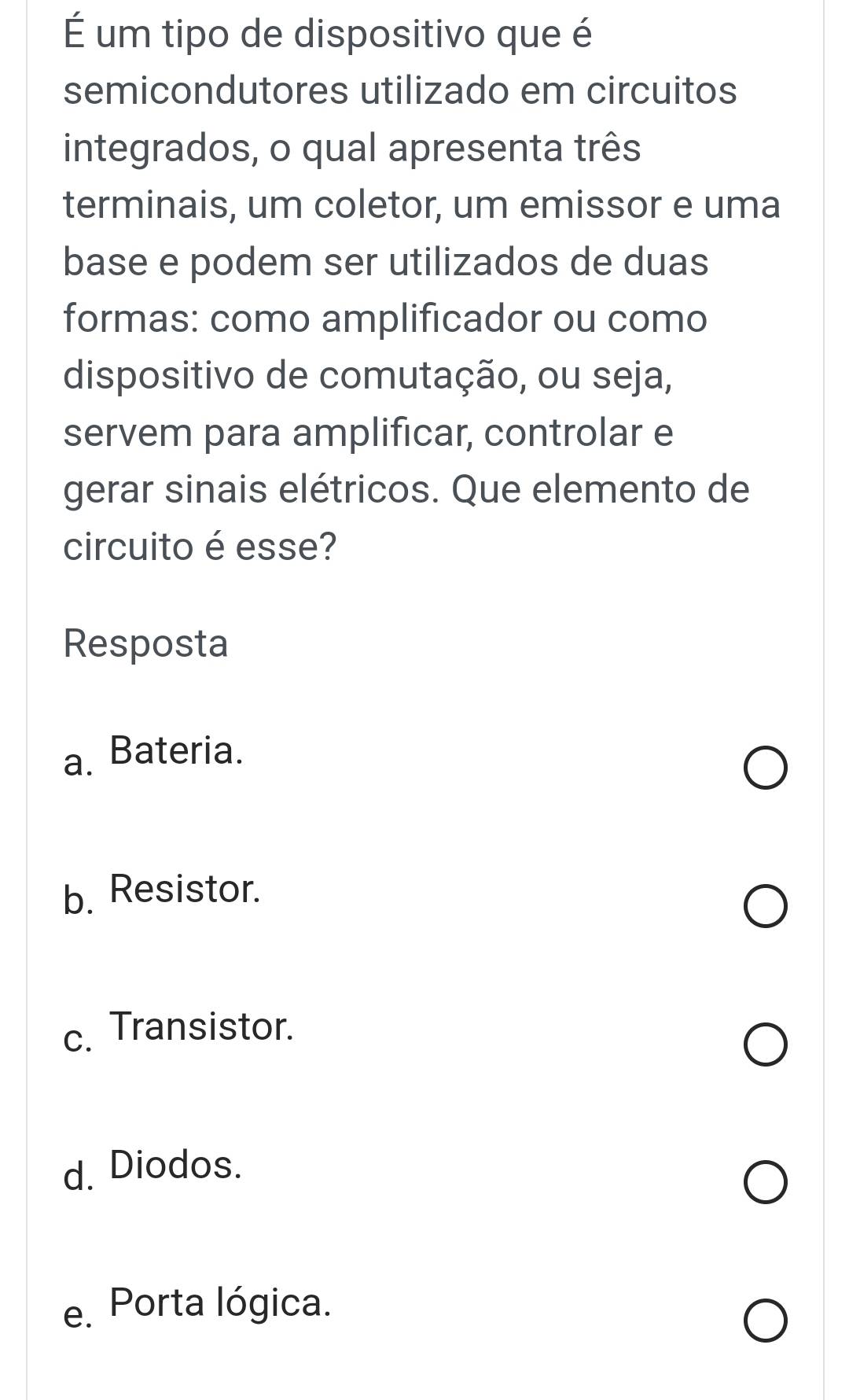 É um tipo de dispositivo que é
semicondutores utilizado em circuitos
integrados, o qual apresenta três
terminais, um coletor, um emissor e uma
base e podem ser utilizados de duas
formas: como amplificador ou como
dispositivo de comutação, ou seja,
servem para amplificar, controlar e
gerar sinais elétricos. Que elemento de
circuito é esse?
Resposta
a. Bateria.
b. Resistor.
c. Transistor.
d. Diodos.
e. Porta lógica.