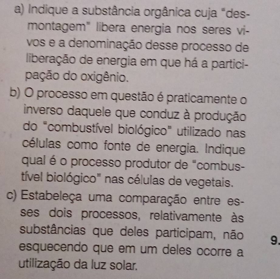 Indique a substância orgânica cuja "des- 
montagem" libera energia nos seres vi- 
vos e a denominação desse processo de 
liberação de energia em que há a partici- 
pação do oxigênio. 
b) O processo em questão é praticamente o 
inverso daquele que conduz à produção 
do "combustível biológico" utilizado nas 
células como fonte de energia. Indique 
qual é o processo produtor de "combus- 
tível biológico" nas células de vegetais. 
c) Estabeleça uma comparação entre es- 
ses dois processos, relativamente às 
substâncias que deles participam, não 9. 
esquecendo que em um deles ocorre a 
utilização da luz solar.