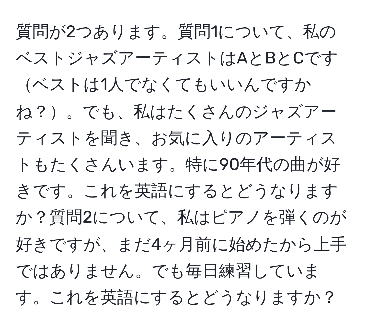 質問が2つあります。質問1について、私のベストジャズアーティストはAとBとCですベストは1人でなくてもいいんですかね？。でも、私はたくさんのジャズアーティストを聞き、お気に入りのアーティストもたくさんいます。特に90年代の曲が好きです。これを英語にするとどうなりますか？質問2について、私はピアノを弾くのが好きですが、まだ4ヶ月前に始めたから上手ではありません。でも毎日練習しています。これを英語にするとどうなりますか？