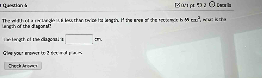 [ 0/1 pt つ 2 ⓘ Details 
The width of a rectangle is 8 less than twice its length. If the area of the rectangle is 69cm^2 , what is the 
length of the diagonal? 
The length of the diagonal is □ cm. 
Give your answer to 2 decimal places. 
Check Answer