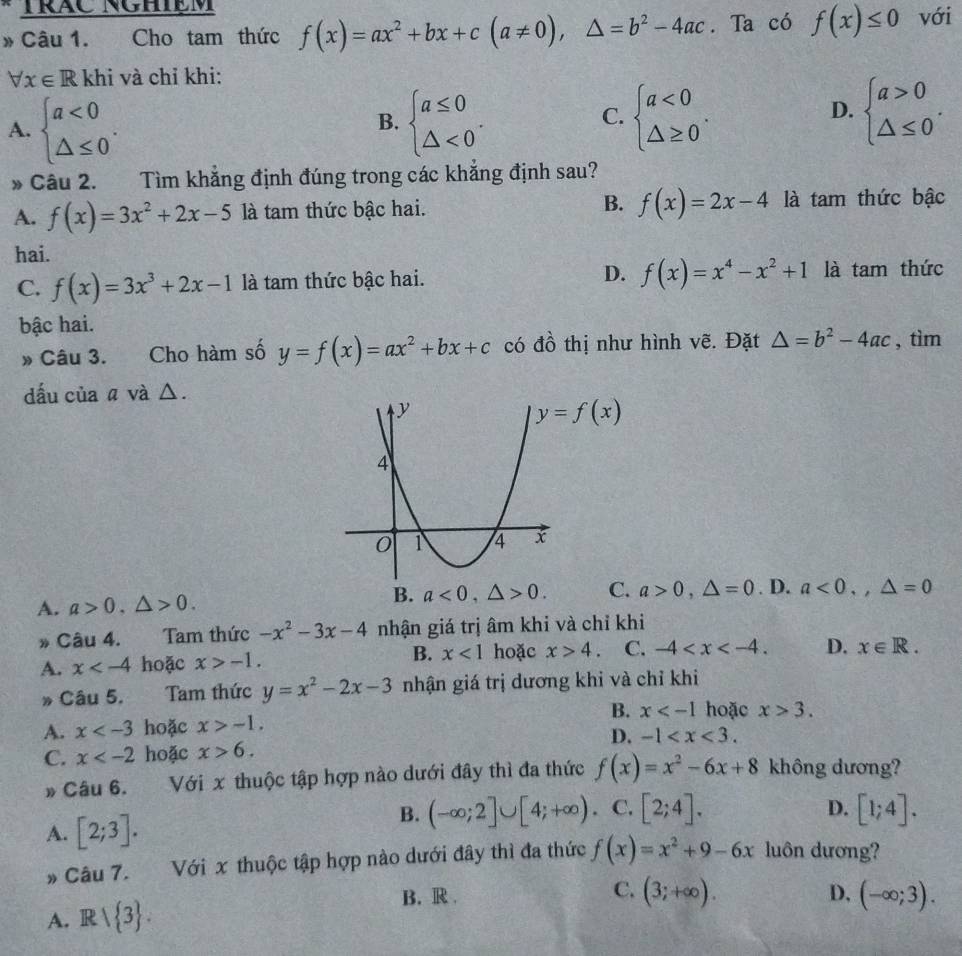 TrÁC NgHiệm
* Câu 1. Cho tam thức f(x)=ax^2+bx+c(a!= 0),△ =b^2-4ac. Ta có f(x)≤ 0 với
forall x∈ R khi và chỉ khi:
C.
A. beginarrayl a<0 △ ≤ 0endarray. . beginarrayl a≤ 0 △ <0endarray. . beginarrayl a<0 △ ≥ 0endarray. .
B.
D. beginarrayl a>0 △ ≤ 0endarray. .
* Câu 2. Tìm khẳng định đúng trong các khẳng định sau?
A. f(x)=3x^2+2x-5 là tam thức bậc hai. B. f(x)=2x-4 là tam thức bậc
hai.
C. f(x)=3x^3+2x-1 là tam thức bậc hai. D. f(x)=x^4-x^2+1 là tam thức
bậc hai.
» Câu 3. Cho hàm số y=f(x)=ax^2+bx+c có đồ thị như hình vẽ. Đặt △ =b^2-4ac , tìm
dấu của a và Δ.
B. a<0,△ >0. C.
A. a>0,△ >0. a>0,△ =0. D. a<0,,△ =0
* Câu 4. Tam thức -x^2-3x-4 nhận giá trị âm khi và chỉ khi
A. x hoặc x>-1. B. x<1</tex> hoặc x>4. C. -4 D. x∈ R.
Câu 5. Tam thức y=x^2-2x-3 nhận giá trị dương khi và chỉ khi
B. x hoặc x>3.
A. x hoặc x>-1.
C. x hoặc x>6. D. -1
» Câu 6. Với x thuộc tập hợp nào dưới đây thì đa thức f(x)=x^2-6x+8 không dương?
D.
B. (-∈fty ;2]∪ [4;+∈fty ). C. [2;4]. [1;4].
A. [2;3]. luôn dương?
» Câu 7. Với x thuộc tập hợp nào dưới đây thì đa thức f(x)=x^2+9-6x
C.
B. R. D. (-∈fty ;3).
A. Rvee  3 . (3;+∈fty ).