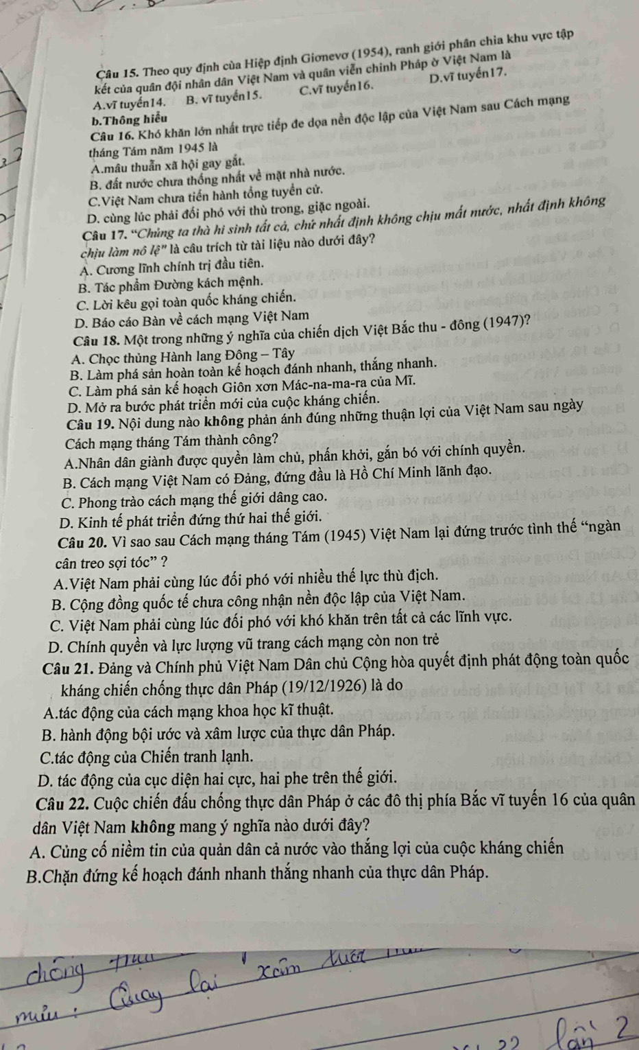 Theo quy định cùa Hiệp định Giơnevơ (1954), ranh giới phân chia khu vực tập
kết của quân đội nhân dân Việt Nam và quân viễn chinh Pháp ờ Việt Nam là
A. vĩ tuyến14. B. vĩ tuyển 1 5. C. vĩ tuyến16. D.vĩ tuyến17.
Câu 16. Khó khăn lớn nhất trực tiếp đe dọa nền độc lập của Việt Nam sau Cách mạng
b.Thông hiểu
tháng Tám năm 1945 là
A.mâu thuẫn xã hội gay gắt.
B. đất nước chưa thống nhất về mặt nhà nước.
C.Việt Nam chưa tiến hành tổng tuyển cử.
D. cùng lúc phải đối phó với thù trong, giặc ngoài.
Câu 17. “Chủng ta thà hi sinh tất cả, chứ nhất định không chịu mất nước, nhất định không
chịu làm nô lệ" là câu trích từ tài liệu nào dưới đây?
A. Cương lĩnh chính trị đầu tiên.
B. Tác phẩm Đường kách mệnh.
C. Lời kêu gọi toàn quốc kháng chiến.
D. Báo cáo Bàn về cách mạng Việt Nam
Câu 18. Một trong những ý nghĩa của chiến dịch Việt Bắc thu - đông (1947)?
A. Chọc thủng Hành lang Đông - Tây
B. Làm phá sản hoàn toàn kế hoạch đánh nhanh, thắng nhanh.
C. Làm phá sản kế hoạch Giôn xơn Mác-na-ma-ra của Mĩ.
D. Mở ra bước phát triển mới của cuộc kháng chiến.
Câu 19. Nội dung nào không phản ánh đúng những thuận lợi của Việt Nam sau ngày
Cách mạng tháng Tám thành công?
A.Nhân dân giành được quyền làm chủ, phấn khởi, gắn bó với chính quyền.
B. Cách mạng Việt Nam có Đảng, đứng đầu là Hồ Chí Minh lãnh đạo.
C. Phong trào cách mạng thế giới dâng cao.
D. Kinh tế phát triển đứng thứ hai thế giới.
Câu 20. Vì sao sau Cách mạng tháng Tám (1945) Việt Nam lại đứng trước tình thế “ngàn
cân treo sợi toc'' ?
A.Việt Nam phải cùng lúc đối phó với nhiều thế lực thù địch.
B. Cộng đồng quốc tế chưa công nhận nền độc lập của Việt Nam.
C. Việt Nam phải cùng lúc đối phó với khó khăn trên tất cả các lĩnh vực.
D. Chính quyền và lực lượng vũ trang cách mạng còn non trẻ
Câu 21. Đảng và Chính phủ Việt Nam Dân chủ Cộng hòa quyết định phát động toàn quốc
kháng chiến chống thực dân Pháp (19/12/1926) là do
A.tác động của cách mạng khoa học kĩ thuật.
B. hành động bội ước và xâm lược của thực dân Pháp.
C.tác động của Chiến tranh lạnh.
D. tác động của cục diện hai cực, hai phe trên thế giới.
Câu 22. Cuộc chiến đấu chống thực dân Pháp ở các đô thị phía Bắc vĩ tuyến 16 của quân
dân Việt Nam không mang ý nghĩa nào dưới đây?
A. Củng cố niềm tin của quản dân cả nước vào thắng lợi của cuộc kháng chiến
B.Chặn đứng kế hoạch đánh nhanh thắng nhanh của thực dân Pháp.