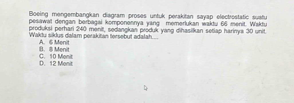 Boeing mengembangkan diagram proses untuk perakitan sayap electrostatic suatu
pesawat dengan berbagai komponennya yang memerlukan waktu 66 menit. Waktu
produksi perhari 240 menit, sedangkan produk yang dihasilkan setiap harinya 30 unit.
Waktu siklus dalam perakitan tersebut adalah....
A. 6 Menit
B. 8 Menit
C. 10 Menit
D. 12 Menit