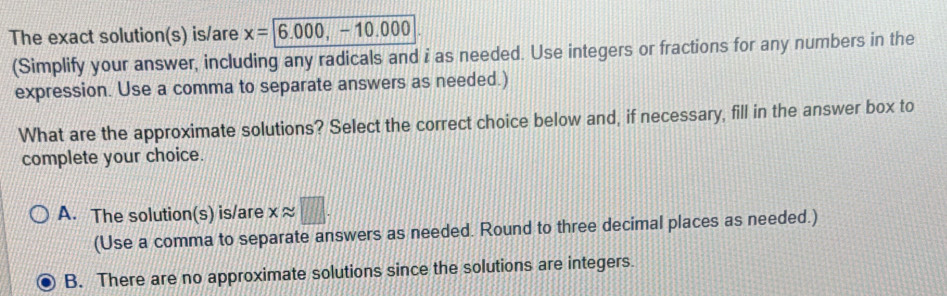 The exact solution(s) is/are x=6.000, -10.000
(Simplify your answer, including any radicals and i as needed. Use integers or fractions for any numbers in the
expression. Use a comma to separate answers as needed.)
What are the approximate solutions? Select the correct choice below and, if necessary, fill in the answer box to
complete your choice.
A. The solution(s) is/are xapprox □. 
(Use a comma to separate answers as needed. Round to three decimal places as needed.)
B. There are no approximate solutions since the solutions are integers.