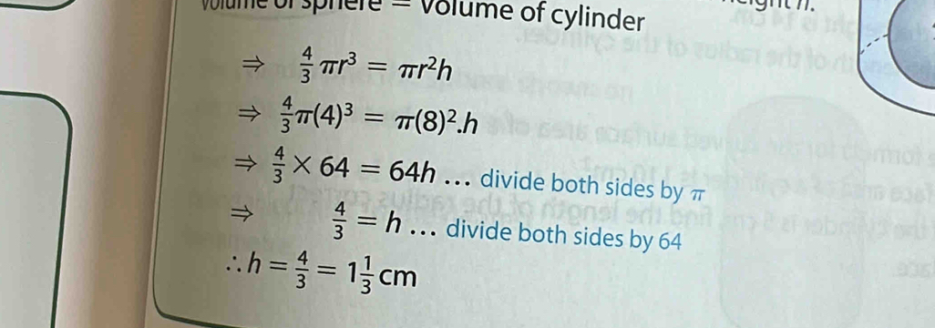 ume of sphere = Volume of cylinder
 4/3 π r^3=π r^2h
 4/3 π (4)^3=π (8)^2.h
 4/3 * 64=64h.. . divide both sides by π
 4/3 =h... divide both sides by 64
∴ h= 4/3 =1 1/3 cm