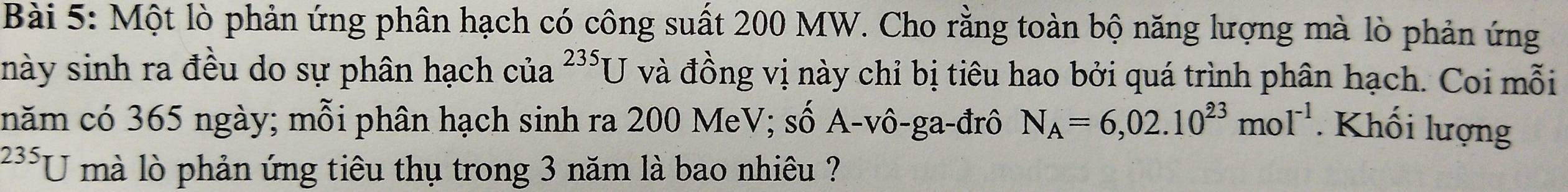 Một lò phản ứng phân hạch có công suất 200 MW. Cho rằng toàn bộ năng lượng mà lò phản ứng
235U
này sinh ra đều do sự phân hạch của và đồng vị này chỉ bị tiêu hao bởi quá trình phân hạch. Coi mỗi 
năm có 365 ngày; mỗi phân hạch sinh ra 200 MeV; số A-vô-ga-đrô N_A=6,02.10^(23)mol^(-1). Khối lượng
235 U mà lò phản ứng tiêu thụ trong 3 năm là bao nhiêu ?