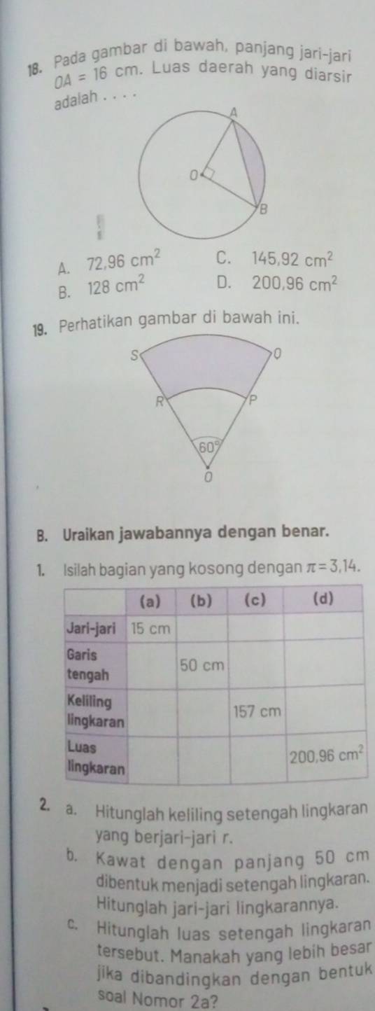 Pada gambar di bawah, panjang jari-jari
OA=16cm. Luas daerah yang diarsir
adalah . . . .
A. 72.96cm^2 C. 145.92cm^2
B. 128cm^2 D. 200,96cm^2
19. Perhatikan gambar di bawah ini.
B. Uraikan jawabannya dengan benar.
1. Isilah bagian yang kosong dengan π =3,14.
2. a. Hitunglah keliling setengah lingkaran
yang berjari-jari r.
b， Kawat dengan panjang 50 cm
dibentuk menjadi setengah lingkaran.
Hitunglah jari-jari lingkarannya.
c. Hitunglah luas setengah lingkaran
tersebut. Manakah yang lebih besar
jika dibandingkan dengan bentuk
soal Nomor 2a?