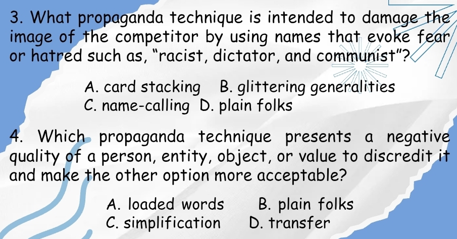 What propaganda technique is intended to damage the
image of the competitor by using names that evoke fear .
or hatred such as, “racist, dictator, and communist”?
A. card stacking B. glittering generalities
C. name-calling D. plain folks
4. Which propaganda technique presents a negative
quality of a person, entity, object, or value to discredit it
and make the other option more acceptable?
A. loaded words B. plain folks
C. simplification D. transfer