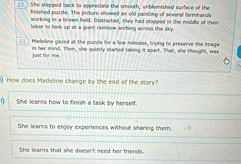 22 ) She stepped back to appreciate the smooth, unblemished surface of the
finished puzzle. The picture showed an old painting of several farmhands
working in a brown field. Distracted, they had stopped in the middle of their
labor to look up at a giant rainbow arching across the sky.
23 ) Madeline gazed at the puzzle for a few minutes, trying to preserve the image
in her mind. Then, she quietly started taking it apart. That, she thought, was
just for me.
 How does Madeline change by the end of the story?
) She learns how to finish a task by herself.
She learns to enjoy experiences without sharing them.
She learns that she doesn't need her friends.