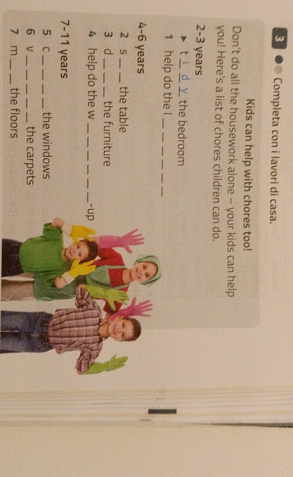 Completa con i lavori di casa. 
Kids can help with chores too! 
Don't do all the housework alone - your kids can help 
you! Here's a list of chores children can do. 
2- 3 years
 
t ___the bedroom 
1 help do the l_ 
4- 6 years
2 s __the table 
3 d ___the furniture 
4 help do the w ___-up 
7- 11 years
5 c_ ___the windows 
6 v_ ___the carpets 
7 m __the floors