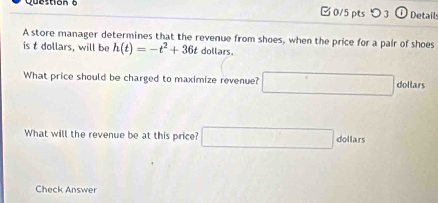 □0/5 pts つ 3 ① Detail 
A store manager determines that the revenue from shoes, when the price for a pair of shoes 
is t dollars, will be h(t)=-t^2+36t dollars. 
What price should be charged to maximize revenue? □ dollars
What will the revenue be at this price? □ dollars
Check Answer