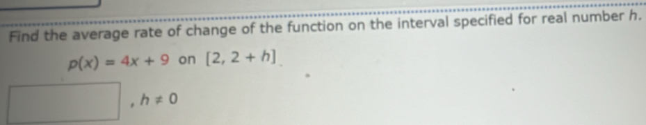 Find the average rate of change of the function on the interval specified for real number h.
p(x)=4x+9 on [2,2+h]
□ ,h!= 0