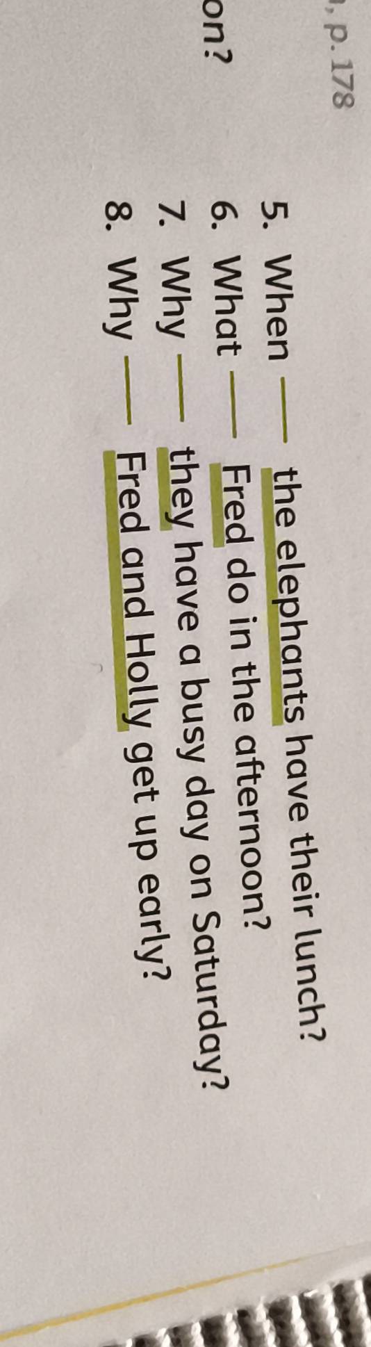 178 
5. When the elephants have their lunch? 
on? 6. What Fred do in the afternoon? 
7. Why they have a busy day on Saturday? 
8. Why Fred and Holly get up early?