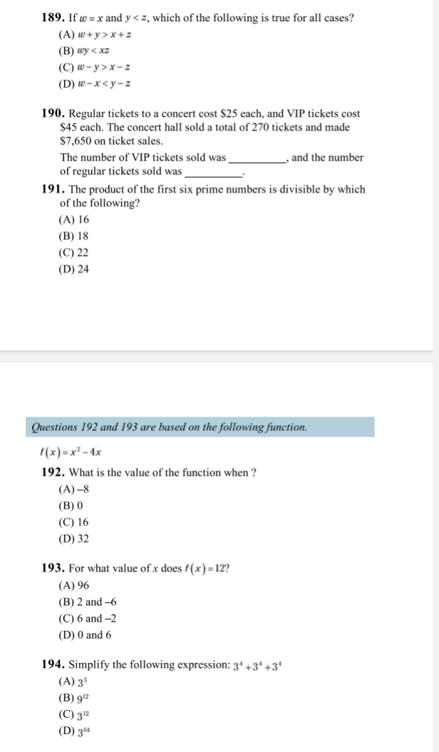 If w=x and y , which of the following is true for all cases?
(A) w+y>x+z
(B) wy
(C) w-y>x-z
(D) w-x
190. Regular tickets to a concert cost $25 each, and VIP tickets cost
$45 each. The concert hall sold a total of 270 tickets and made
$7,650 on ticket sales.
_
The number of VIP tickets sold was , and the number
of regular tickets sold was_
191. The product of the first six prime numbers is divisible by which
of the following?
(A) 16
(B) 18
(C) 22
(D) 24
Questions 192 and 193 are based on the following function.
f(x)=x^2-4x
192. What is the value of the function when ?
(A) -8
(B) 0
(C) 16
(D) 32
193. For what value of x does f(x)=12
(A) 96
(B) 2 and -6
(C) 6 and -2
(D) 0 and 6
194. Simplify the following expression: 3^4+3^4+3^4
(A) 3^5
(B) 9^(12)
(C) 3^(12)
(D) 3^(64)